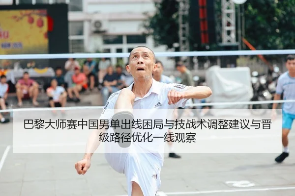 巴黎大师赛中国男单出线困局与技战术调整建议与晋级路径优化一线观察