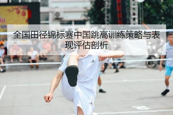 全国田径锦标赛中国跳高训练策略与表现评估剖析