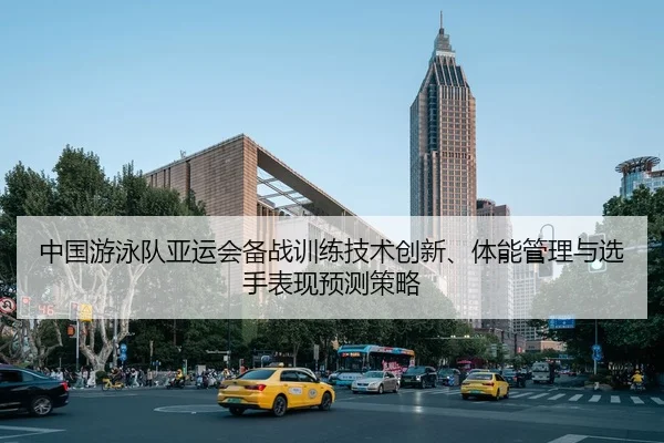 中国游泳队亚运会备战训练技术创新、体能管理与选手表现预测策略