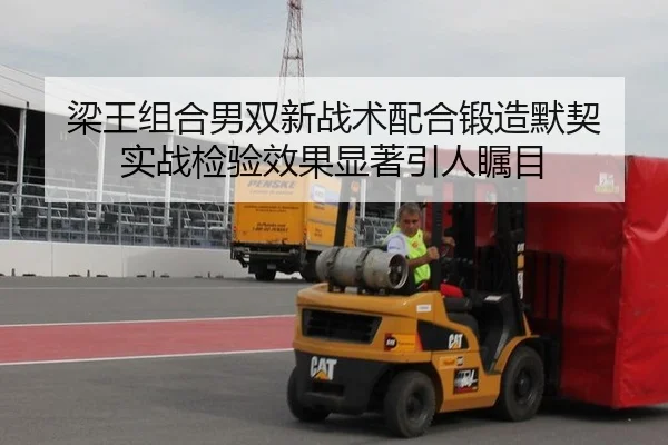 梁王组合男双新战术配合锻造默契 实战检验效果显著引人瞩目