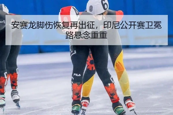 安赛龙脚伤恢复再出征，印尼公开赛卫冕路悬念重重