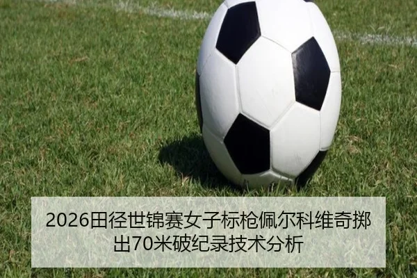 2026田径世锦赛女子标枪佩尔科维奇掷出70米破纪录技术分析